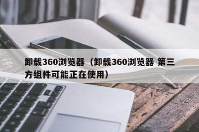 ​卸载360浏览器（卸载360浏览器 第三方组件可能正在使用）