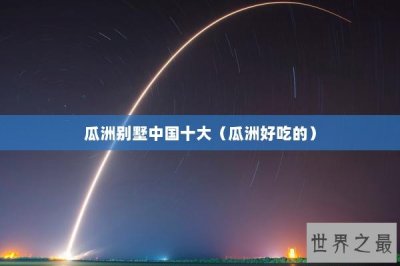 ​瓜洲别墅中国十大（瓜洲好吃的）